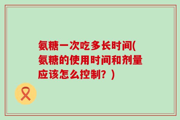 氨糖一次吃多长时间(氨糖的使用时间和剂量应该怎么控制？)-第1张图片-氨糖科普网