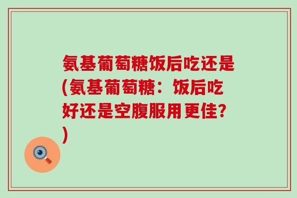 氨基葡萄糖饭后吃还是(氨基葡萄糖：饭后吃好还是空腹服用更佳？)-第1张图片-氨糖科普网