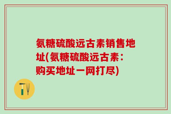 氨糖硫酸远古素销售地址(氨糖硫酸远古素:购买地址一网打尽)-第1张图片-氨糖科普网 氨糖硫酸远古素销售地址(氨糖硫酸远古素:购买地址一网打尽)-第1张图片-氨糖科普网