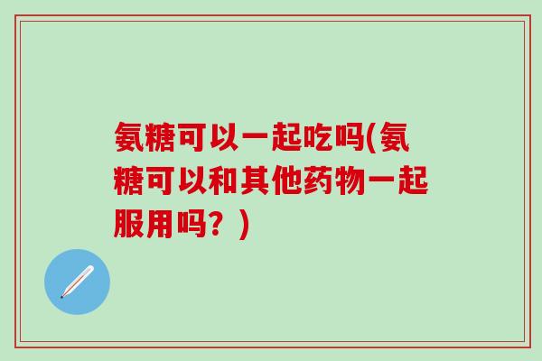 氨糖可以一起吃吗(氨糖可以和其他药物一起服用吗？)-第1张图片-氨糖科普网