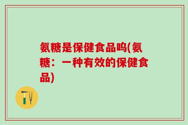 氨糖是保健食品呜(氨糖：一种有效的保健食品)-第1张图片-氨糖科普网
