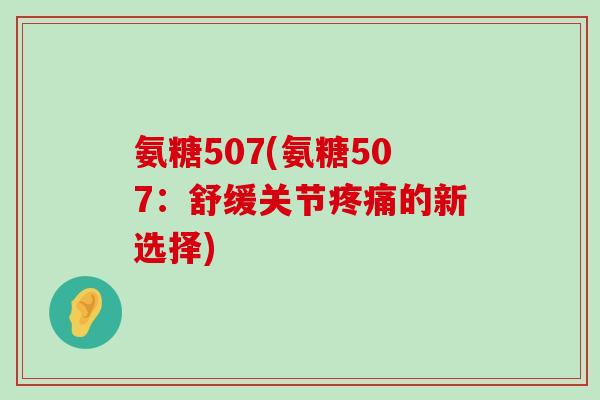 氨糖507(氨糖507:舒缓关节疼痛的新选择)-第1张图片-氨糖科普网 氨糖507(氨糖507:舒缓关节疼痛的新选择)-第1张图片-氨糖科普网