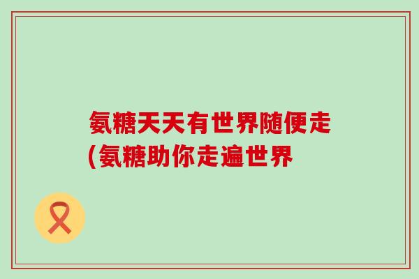 氨糖天天有世界随便走(氨糖助你走遍世界-第1张图片-氨糖科普网 氨糖天天有世界随便走(氨糖助你走遍世界-第1张图片-氨糖科普网