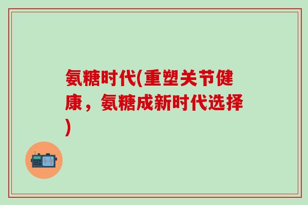 氨糖时代(重塑关节健康,氨糖成新时代选择)-第1张图片-氨糖科普网 氨糖时代(重塑关节健康,氨糖成新时代选择)-第1张图片-氨糖科普网
