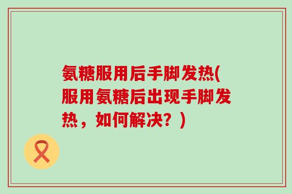 氨糖服用后手脚发热(服用氨糖后出现手脚发热,如何解决?)-第1张图片-氨糖科普网 氨糖服用后手脚发热(服用氨糖后出现手脚发热,如何解决?)-第1张图片-氨糖科普网