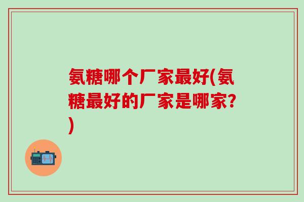 氨糖哪个厂家最好(氨糖最好的厂家是哪家?)-第1张图片-氨糖科普网 氨糖哪个厂家最好(氨糖最好的厂家是哪家?)-第1张图片-氨糖科普网