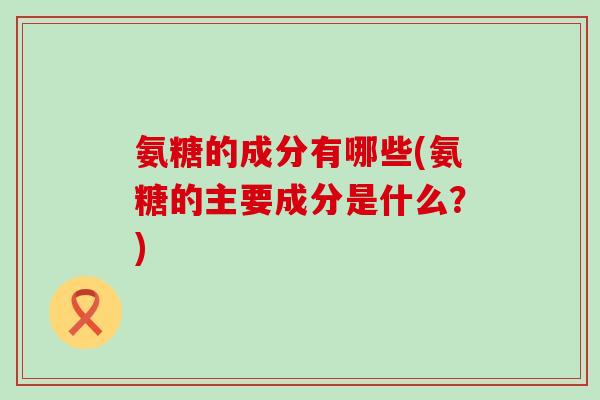 氨糖的成分有哪些(氨糖的主要成分是什么？)-第1张图片-氨糖科普网