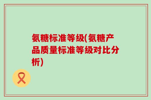 氨糖标准等级(氨糖产品质量标准等级对比分析)-第1张图片-氨糖科普网 氨糖标准等级(氨糖产品质量标准等级对比分析)-第1张图片-氨糖科普网