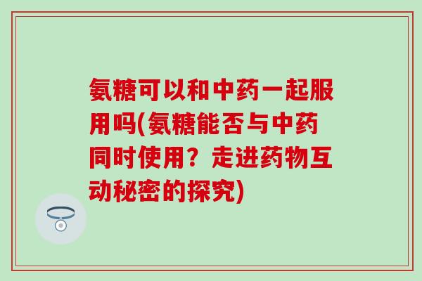 氨糖可以和中药一起服用吗(氨糖能否与中药同时使用？走进药物互动秘密的探究)-第1张图片-氨糖科普网