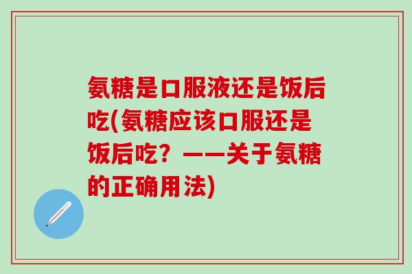 氨糖是口服液还是饭后吃(氨糖应该口服还是饭后吃?——关于氨糖的正确用法)-第1张图片-氨糖科普网 氨糖是口服液还是饭后吃(氨糖应该口服还是饭后吃?——关于氨糖的正确用法)-第1张图片-氨糖科普网