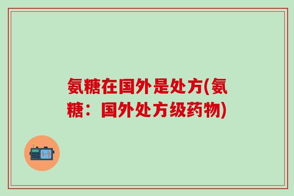 氨糖在国外是处方(氨糖：国外处方级药物)-第1张图片-氨糖科普网