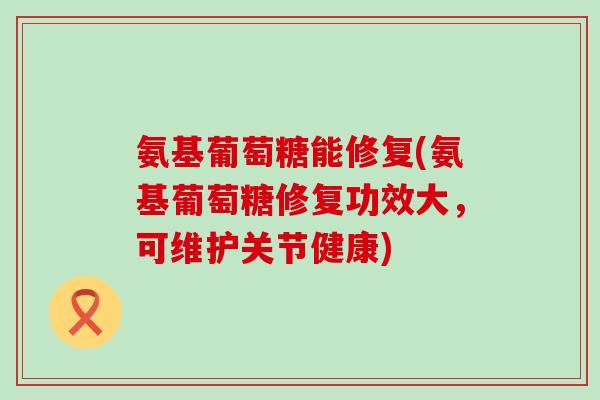 氨基葡萄糖能修复(氨基葡萄糖修复功效大，可维护关节健康)-第1张图片-氨糖科普网