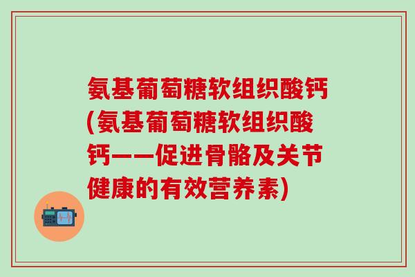 氨基葡萄糖软组织酸钙(氨基葡萄糖软组织酸钙——促进骨骼及关节健康的有效营养素)-第1张图片-氨糖科普网 氨基葡萄糖软组织酸钙(氨基葡萄糖软组织酸钙——促进骨骼及关节健康的有效营养素)-第1张图片-氨糖科普网