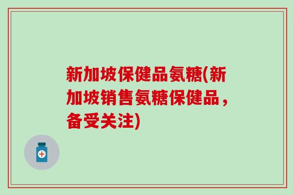 新加坡保健品氨糖(新加坡销售氨糖保健品,备受关注)-第1张图片-氨糖科普网 新加坡保健品氨糖(新加坡销售氨糖保健品,备受关注)-第1张图片-氨糖科普网