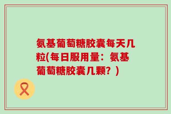 氨基葡萄糖胶囊每天几粒(每日服用量：氨基葡萄糖胶囊几颗？)-第1张图片-氨糖科普网