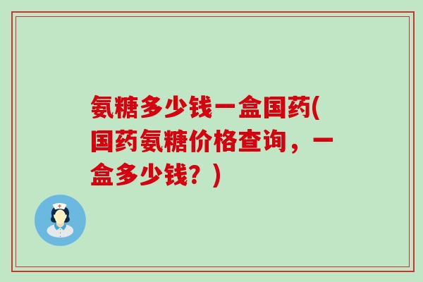 氨糖多少钱一盒国药(国药氨糖价格查询，一盒多少钱？)-第1张图片-氨糖科普网