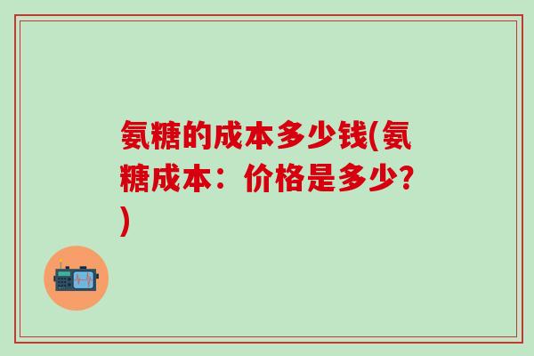 氨糖的成本多少钱(氨糖成本:价格是多少?)-第1张图片-氨糖科普网 氨糖的成本多少钱(氨糖成本:价格是多少?)-第1张图片-氨糖科普网