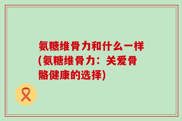 氨糖维骨力和什么一样(氨糖维骨力:关爱骨骼健康的选择)-第1张图片-氨糖科普网 氨糖维骨力和什么一样(氨糖维骨力:关爱骨骼健康的选择)-第1张图片-氨糖科普网