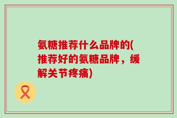 氨糖推荐什么品牌的(推荐好的氨糖品牌,缓解关节疼痛)-第1张图片-氨糖科普网 氨糖推荐什么品牌的(推荐好的氨糖品牌,缓解关节疼痛)-第1张图片-氨糖科普网