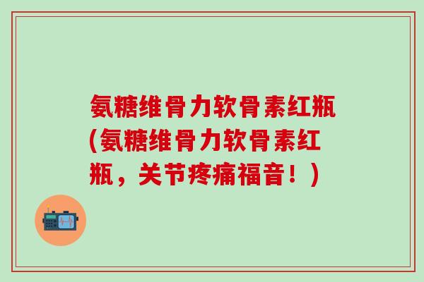 氨糖维骨力软骨素红瓶(氨糖维骨力软骨素红瓶,关节疼痛福音!)-第1张图片-氨糖科普网 氨糖维骨力软骨素红瓶(氨糖维骨力软骨素红瓶,关节疼痛福音!)-第1张图片-氨糖科普网