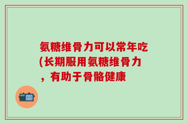 氨糖维骨力可以常年吃(长期服用氨糖维骨力，有助于骨骼健康-第1张图片-氨糖科普网