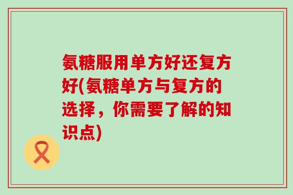 氨糖服用单方好还复方好(氨糖单方与复方的选择，你需要了解的知识点)-第1张图片-氨糖科普网