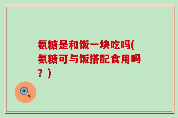 氨糖是和饭一块吃吗(氨糖可与饭搭配食用吗?)-第1张图片-氨糖科普网 氨糖是和饭一块吃吗(氨糖可与饭搭配食用吗?)-第1张图片-氨糖科普网