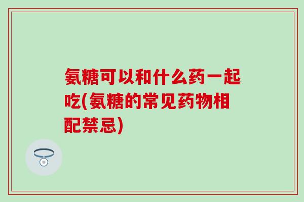氨糖可以和什么药一起吃(氨糖的常见药物相配禁忌)-第1张图片-氨糖科普网 氨糖可以和什么药一起吃(氨糖的常见药物相配禁忌)-第1张图片-氨糖科普网