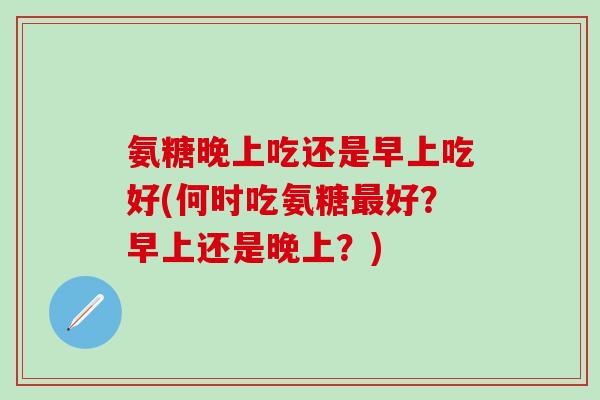 氨糖晚上吃还是早上吃好(何时吃氨糖最好?早上还是晚上?)-第1张图片-氨糖科普网 氨糖晚上吃还是早上吃好(何时吃氨糖最好?早上还是晚上?)-第1张图片-氨糖科普网