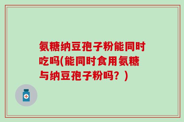 氨糖纳豆孢子粉能同时吃吗(能同时食用氨糖与纳豆孢子粉吗?)-第1张图片-氨糖科普网 氨糖纳豆孢子粉能同时吃吗(能同时食用氨糖与纳豆孢子粉吗?)-第1张图片-氨糖科普网
