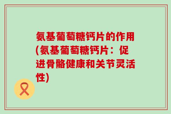 氨基葡萄糖钙片的作用(氨基葡萄糖钙片：促进骨骼健康和关节灵活性)-第1张图片-氨糖科普网
