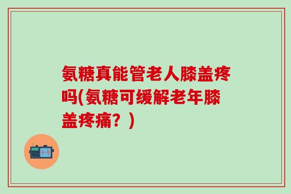 氨糖真能管老人膝盖疼吗(氨糖可缓解老年膝盖疼痛?)-第1张图片-氨糖科普网 氨糖真能管老人膝盖疼吗(氨糖可缓解老年膝盖疼痛?)-第1张图片-氨糖科普网