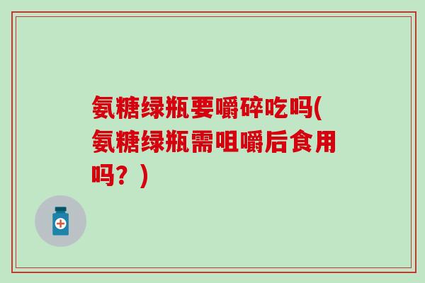 氨糖绿瓶要嚼碎吃吗(氨糖绿瓶需咀嚼后食用吗？)-第1张图片-氨糖科普网
