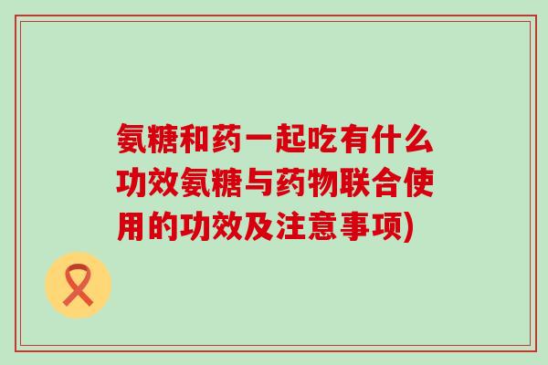 氨糖和药一起吃有什么功效氨糖与药物联合使用的功效及注意事项)-第1张图片-氨糖科普网 氨糖和药一起吃有什么功效氨糖与药物联合使用的功效及注意事项)-第1张图片-氨糖科普网