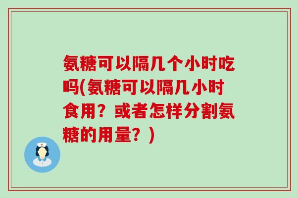 氨糖可以隔几个小时吃吗(氨糖可以隔几小时食用?或者怎样分割氨糖的用量?)-第1张图片-氨糖科普网 氨糖可以隔几个小时吃吗(氨糖可以隔几小时食用?或者怎样分割氨糖的用量?)-第1张图片-氨糖科普网