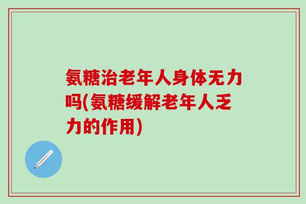 氨糖治老年人身体无力吗(氨糖缓解老年人乏力的作用)-第1张图片-氨糖科普网 氨糖治老年人身体无力吗(氨糖缓解老年人乏力的作用)-第1张图片-氨糖科普网