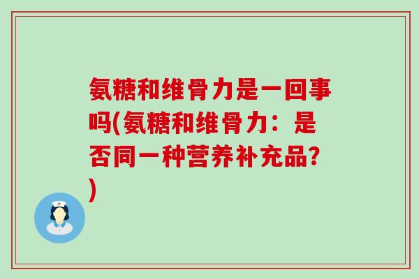 氨糖和维骨力是一回事吗(氨糖和维骨力:是否同一种营养补充品?)-第1张图片-氨糖科普网 氨糖和维骨力是一回事吗(氨糖和维骨力:是否同一种营养补充品?)-第1张图片-氨糖科普网