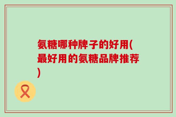氨糖哪种牌子的好用(最好用的氨糖品牌推荐)-第1张图片-氨糖科普网 氨糖哪种牌子的好用(最好用的氨糖品牌推荐)-第1张图片-氨糖科普网