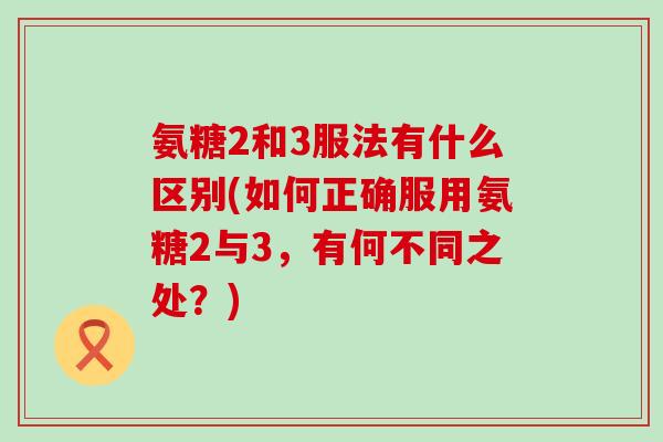氨糖2和3服法有什么区别(如何正确服用氨糖2与3,有何不同之处?)-第1张图片-氨糖科普网 氨糖2和3服法有什么区别(如何正确服用氨糖2与3,有何不同之处?)-第1张图片-氨糖科普网