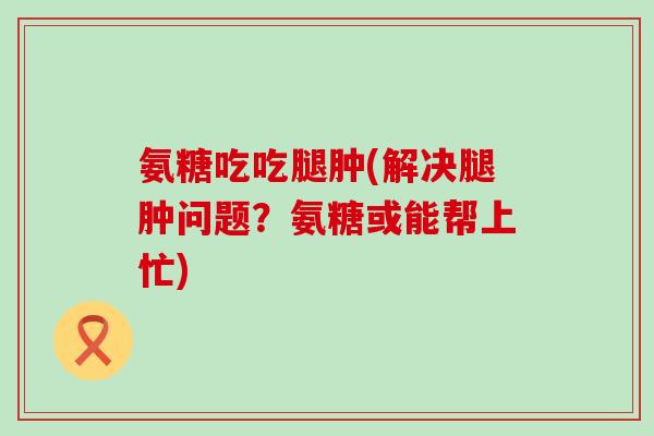氨糖吃吃腿肿(解决腿肿问题?氨糖或能帮上忙)-第1张图片-氨糖科普网 氨糖吃吃腿肿(解决腿肿问题?氨糖或能帮上忙)-第1张图片-氨糖科普网