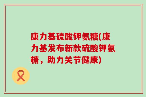 康力基硫酸钾氨糖(康力基发布新款硫酸钾氨糖,助力关节健康)-第1张图片-氨糖科普网 康力基硫酸钾氨糖(康力基发布新款硫酸钾氨糖,助力关节健康)-第1张图片-氨糖科普网