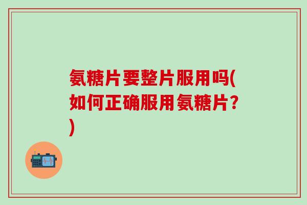 氨糖片要整片服用吗(如何正确服用氨糖片?)-第1张图片-氨糖科普网 氨糖片要整片服用吗(如何正确服用氨糖片?)-第1张图片-氨糖科普网