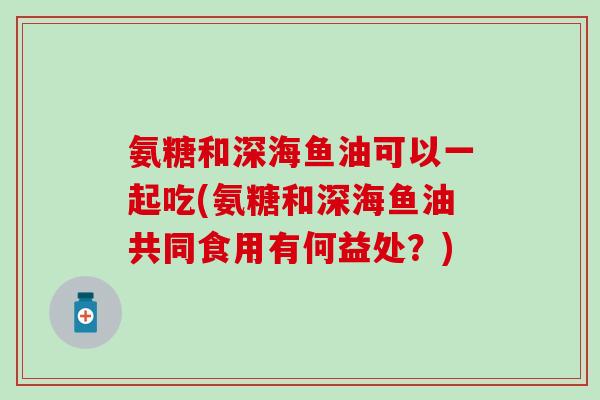 氨糖和深海鱼油可以一起吃(氨糖和深海鱼油共同食用有何益处?)-第1张图片-氨糖科普网 氨糖和深海鱼油可以一起吃(氨糖和深海鱼油共同食用有何益处?)-第1张图片-氨糖科普网