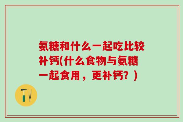氨糖和什么一起吃比较补钙(什么食物与氨糖一起食用,更补钙?)-第1张图片-氨糖科普网 氨糖和什么一起吃比较补钙(什么食物与氨糖一起食用,更补钙?)-第1张图片-氨糖科普网