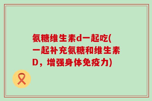 氨糖维生素d一起吃(一起补充氨糖和维生素D,增强身体免疫力)-第1张图片-氨糖科普网 氨糖维生素d一起吃(一起补充氨糖和维生素D,增强身体免疫力)-第1张图片-氨糖科普网