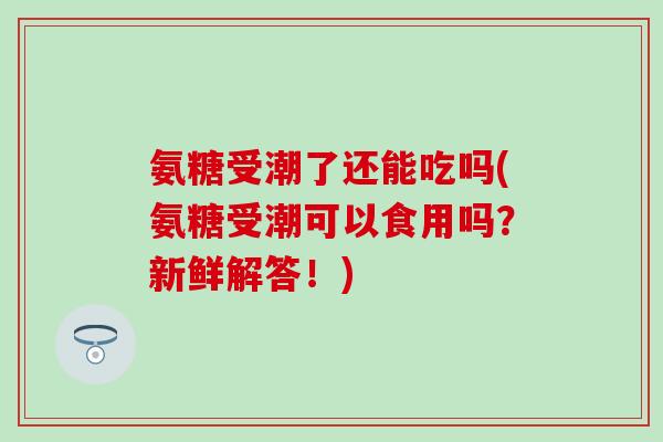 氨糖受潮了还能吃吗(氨糖受潮可以食用吗?新鲜解答!)-第1张图片-氨糖科普网 氨糖受潮了还能吃吗(氨糖受潮可以食用吗?新鲜解答!)-第1张图片-氨糖科普网