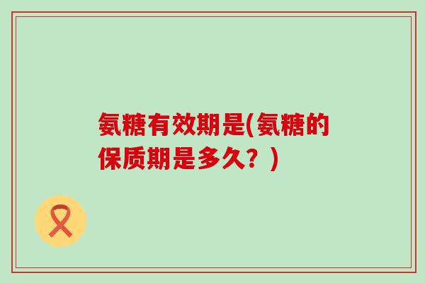 氨糖有效期是(氨糖的保质期是多久?)-第1张图片-氨糖科普网 氨糖有效期是(氨糖的保质期是多久?)-第1张图片-氨糖科普网