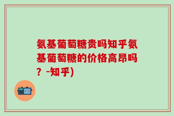 氨基葡萄糖贵吗知乎氨基葡萄糖的价格高昂吗？-知乎)-第1张图片-氨糖科普网