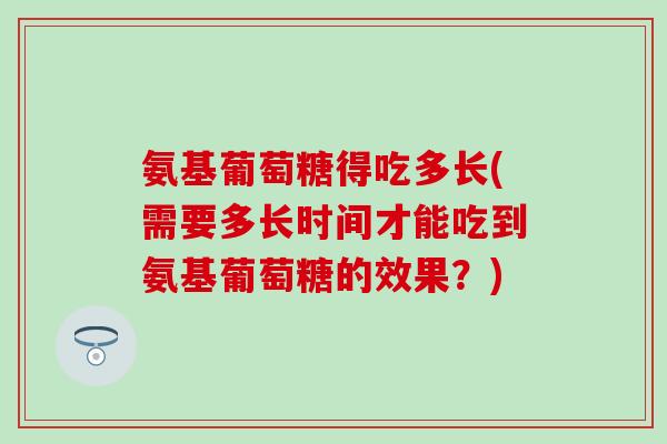 氨基葡萄糖得吃多长(需要多长时间才能吃到氨基葡萄糖的效果?)-第1张图片-氨糖科普网 氨基葡萄糖得吃多长(需要多长时间才能吃到氨基葡萄糖的效果?)-第1张图片-氨糖科普网