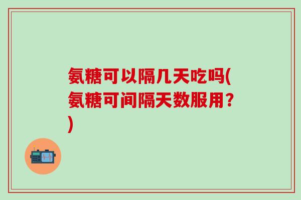 氨糖可以隔几天吃吗(氨糖可间隔天数服用？)-第1张图片-氨糖科普网